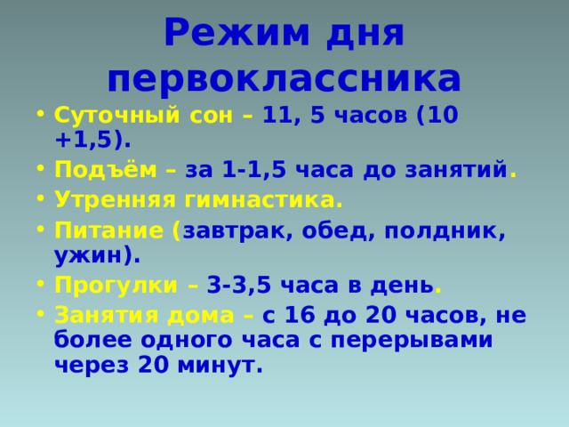 Режим дня первоклассника Суточный сон – 11, 5 часов (10 +1,5). Подъём – за 1-1,5 часа до занятий . Утренняя гимнастика. Питание ( завтрак, обед, полдник, ужин). Прогулки – 3-3,5 часа в день . Занятия дома – с 16 до 20 часов, не более одного часа с перерывами через 20 минут.   