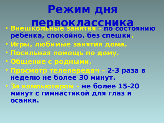 Режим дня первоклассника Внешкольные занятия – по состоянию ребёнка, спокойно, без спешки . Игры, любимые занятия дома. Посильная помощь по дому. Общение с родными. Просмотр телепередач – 2-3 раза в неделю не более 30 минут. За компьютером – не более 15-20 минут с гимнастикой для глаз и осанки. 
