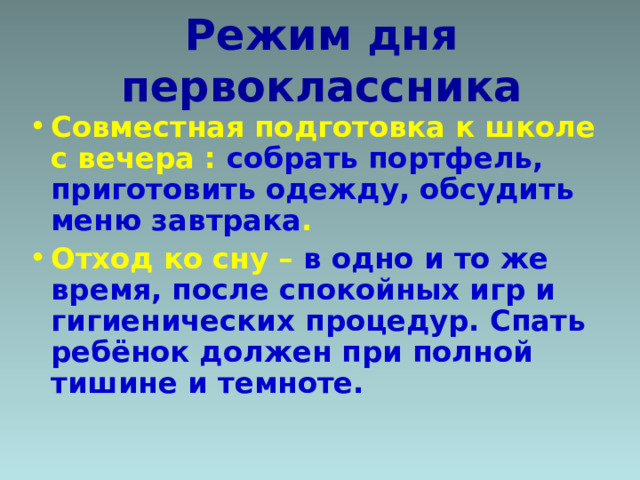 Режим дня первоклассника Совместная подготовка к школе с вечера : собрать портфель, приготовить одежду, обсудить меню завтрака . Отход ко сну – в одно и то же время, после спокойных игр и гигиенических процедур. Спать ребёнок должен при полной тишине и темноте.   