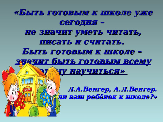 «Быть готовым к школе уже сегодня – не значит уметь читать, писать и считать. Быть готовым к школе – значит быть готовым всему этому научиться»  Л.А.Венгер, А.Л.Венгер.  «Готов ли ваш ребёнок к школе?» 