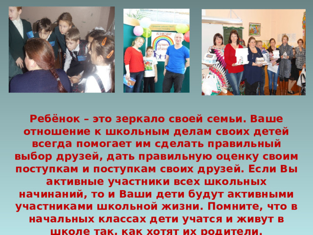 Ребёнок – это зеркало своей семьи. Ваше отношение к школьным делам своих детей всегда помогает им сделать правильный выбор друзей, дать правильную оценку своим поступкам и поступкам своих друзей. Если Вы активные участники всех школьных начинаний, то и Ваши дети будут активными участниками школьной жизни. Помните, что в начальных классах дети учатся и живут в школе так, как хотят их родители. 