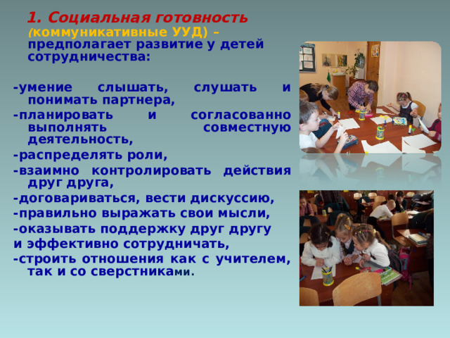  1.  Социальная готовность  ( коммуникативные УУД) – предполагает развитие у детей сотрудничества:  -умение слышать, слушать и понимать партнера, -планировать и согласованно выполнять совместную деятельность, -распределять роли, -взаимно контролировать действия друг друга, -договариваться, вести дискуссию, -правильно выражать свои мысли, -оказывать поддержку друг другу и эффективно сотрудничать, -строить отношения как с учителем, так и со сверстника ми.  