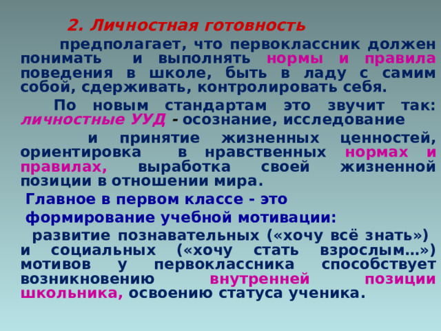  2. Личностная готовность   предполагает, что первоклассник должен понимать и выполнять нормы и правила поведения в школе, быть в ладу с самим собой, сдерживать, контролировать себя.  По новым стандартам это звучит так: личностные УУД - осознание, исследование  и принятие жизненных ценностей, ориентировка в нравственных нормах и правилах, выработка своей жизненной позиции в отношении мира.  Главное в первом классе - это  формирование учебной мотивации:  развитие познавательных («хочу всё знать») и социальных («хочу стать взрослым…») мотивов у первоклассника способствует возникновению внутренней позиции школьника,  освоению статуса ученика. 