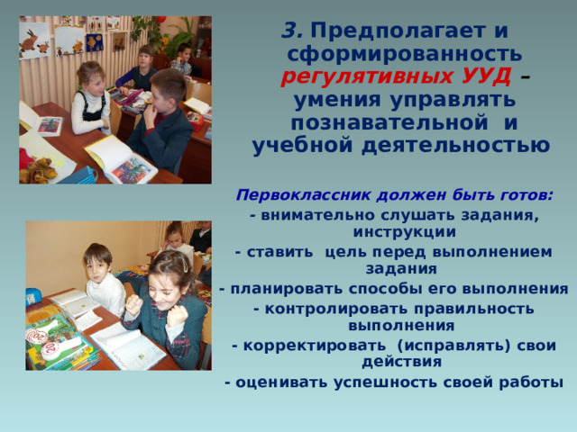 3.  Предполагает и сформированность регулятивных УУД – умения управлять познавательной и учебной деятельностью  Первоклассник должен быть готов: -  внимательно слушать задания, инструкции - ставить цель перед выполнением задания - планировать способы его выполнения - контролировать правильность выполнения - корректировать (исправлять) свои действия - оценивать успешность своей работы  