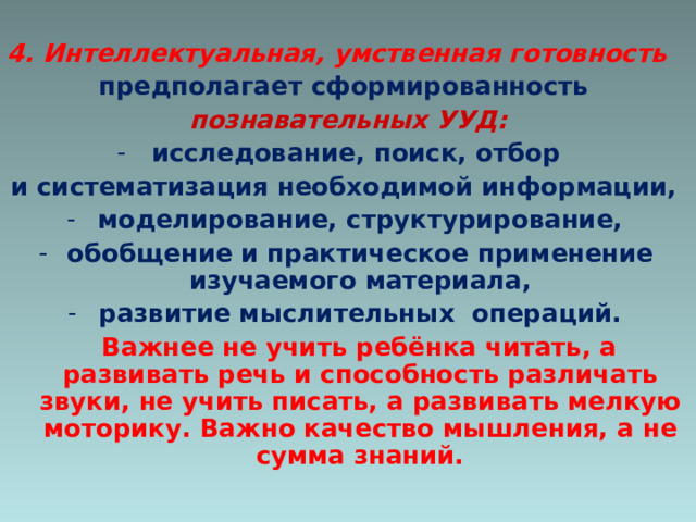 4. Интеллектуальная, умственная готовность предполагает сформированность  познавательных УУД: исследование, поиск, отбор и систематизация необходимой информации, моделирование, структурирование, обобщение и практическое применение изучаемого материала, развитие мыслительных операций.  Важнее не учить ребёнка читать, а развивать речь и способность различать звуки, не учить писать, а развивать мелкую моторику. Важно качество мышления, а не сумма знаний.  