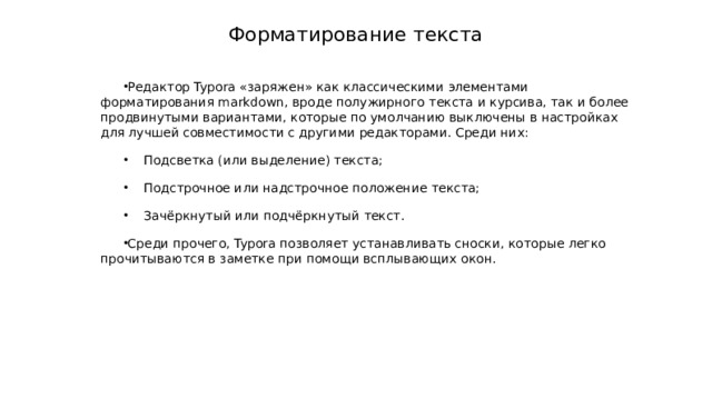 Форматирование текста Редактор Typora «заряжен» как классическими элементами форматирования markdown, вроде полужирного текста и курсива, так и более продвинутыми вариантами, которые по умолчанию выключены в настройках для лучшей совместимости с другими редакторами. Среди них:  Подсветка (или выделение) текста;  Подстрочное или надстрочное положение текста;  Зачёркнутый или подчёркнутый текст. Среди прочего, Typora позволяет устанавливать сноски, которые легко прочитываются в заметке при помощи всплывающих окон. 