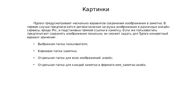 Картинки Typora предусматривает несколько вариантов сохранения изображения в заметке. В первом случае предполагается автоматическая загрузка изображения в различные онлайн-сервисы, вроде iPic, и подстановка прямой ссылки в заметку. Если же пользователь предпочитает сохранять изображения локально, он сможет задать для Typora конкретный вариант хранения:  Выбранная папка пользователя;  Корневая папка заметки;  Отдельная папка для всех изображений .assets;  Отдельная папка для каждой заметки в формате имя_заметки.assets. 