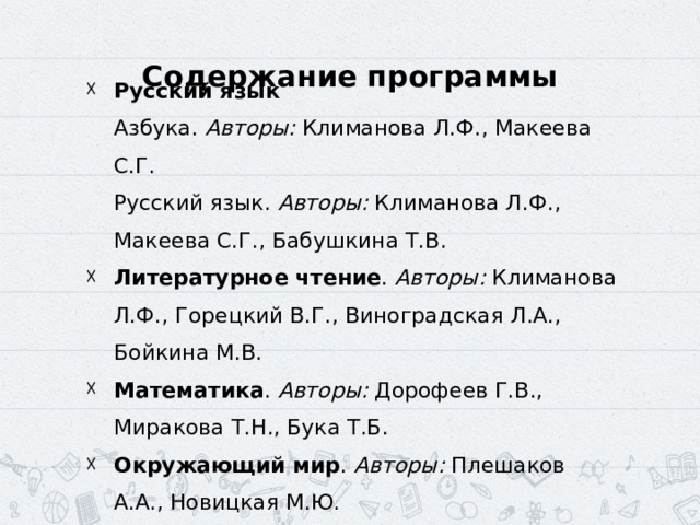 Содержание программы Русский язык  Азбука. Авторы: Климанова Л.Ф., Макеева С.Г.  Русский язык. Авторы: Климанова Л.Ф., Макеева С.Г., Бабушкина Т.В. ‍ Литературное чтение . Авторы: Климанова Л.Ф., Горецкий В.Г., Виноградская Л.А., Бойкина М.В. ‍ Математика . Авторы: Дорофеев Г.В., Миракова Т.Н., Бука Т.Б. ‍ Окружающий мир . Авторы: Плешаков А.А., Новицкая М.Ю. 