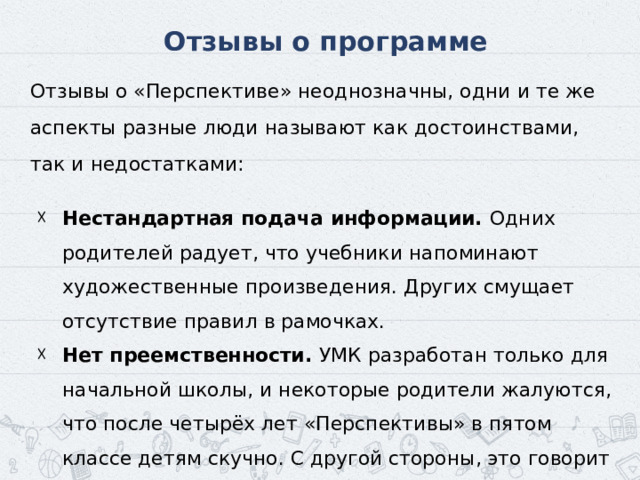 Отзывы о программе Отзывы о «Перспективе» неоднозначны, одни и те же аспекты разные люди называют как достоинствами, так и недостатками: Нестандартная подача информации. Одних родителей радует, что учебники напоминают художественные произведения. Других смущает отсутствие правил в рамочках. ‍ Нет преемственности. УМК разработан только для начальной школы, и некоторые родители жалуются, что после четырёх лет «Перспективы» в пятом классе детям скучно. С другой стороны, это говорит об отличном уровне подготовки. 