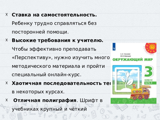 ‍ Ставка на самостоятельность. Ребенку трудно справляться без посторонней помощи. ‍ Высокие требования к учителю. Чтобы эффективно преподавать «Перспективу», нужно изучить много методического материала и пройти специальный онлайн-курс. Хаотичная последовательность тем в некоторых курсах.  Отличная полиграфия . Шрифт в учебниках крупный и чёткий 