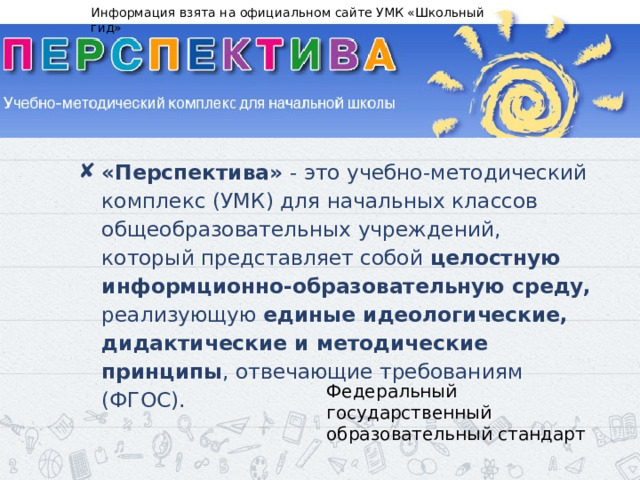 Информация взята на официальном сайте УМК «Школьный гид» «Перспектива» - это учебно-методический комплекс (УМК) для начальных классов общеобразовательных учреждений, который представляет собой целостную информционно-образовательную среду, реализующую единые идеологические, дидактические и методические принципы , отвечающие требованиям (ФГОС). Федеральный государственный образовательный стандарт 