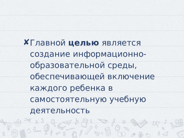 Главной целью является создание информационно-образовательной среды, обеспечивающей включение каждого ребенка в самостоятельную учебную деятельность 