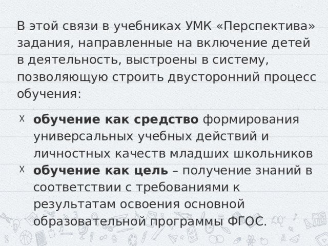 В этой связи в учебниках УМК «Перспектива» задания, направленные на включение детей в деятельность, выстроены в систему, позволяющую строить двусторонний процесс обучения: обучение как средство формирования универсальных учебных действий и личностных качеств младших школьников обучение как цель – получение знаний в соответствии с требованиями к результатам освоения основной образовательной программы ФГОС. 
