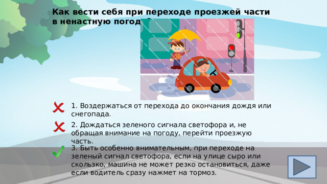 Как вести себя при переходе проезжей части в ненастную погоду? 1. Воздержаться от перехода до окончания дождя или снегопада . 2 . Дождаться зеленого сигнала светофора и, не обращая внимание на погоду, перейти проезжую часть. 3. Быть особенно внимательным, при переходе на зеленый сигнал светофора, если на улице сыро или скользко, машина не может резко остановиться, даже если водитель сразу нажмет на тормоз. 