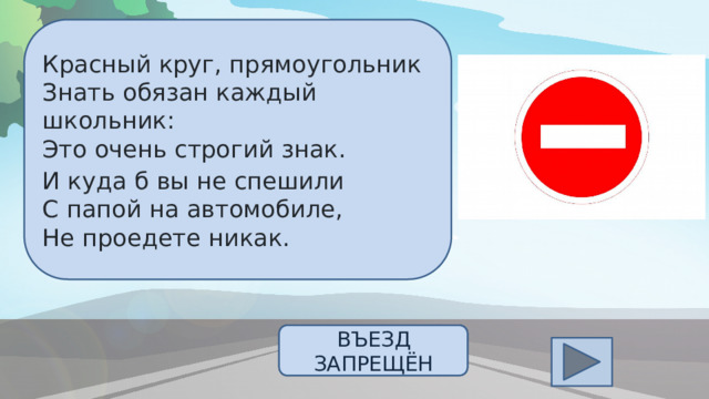 Красный круг, прямоугольник  Знать обязан каждый школьник:  Это очень строгий знак. И куда б вы не спешили  С папой на автомобиле,  Не проедете никак.  ОТВЕТ ВЪЕЗД ЗАПРЕЩЁН 