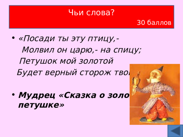 Чьи слова?   30 баллов «Посади ты эту птицу,-  Молвил он царю,- на спицу;  Петушок мой золотой  Будет верный сторож твой Мудрец «Сказка о золотом петушке» 