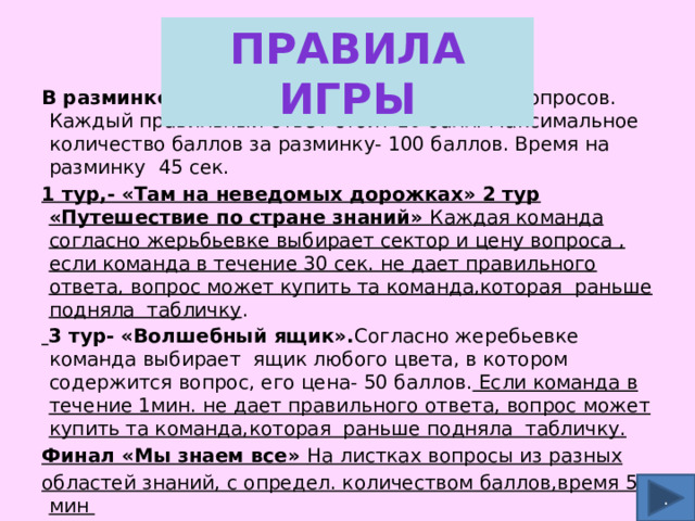 Правила игры В разминке каждая команда получает по 10 вопросов. Каждый правильный ответ стоит 10 балл. Максимальное количество баллов за разминку- 100 баллов. Время на разминку 45 сек. 1 тур,- «Там на неведомых дорожках» 2 тур «Путешествие по стране знаний» Каждая команда согласно жерьбьевке выбирает сектор и цену вопроса , если команда в течение 30 сек. не дает правильного ответа, вопрос может купить та команда,которая раньше подняла табличку .  3 тур- «Волшебный ящик». Согласно жеребьевке команда выбирает ящик любого цвета, в котором содержится вопрос, его цена- 50 баллов. Если команда в течение 1мин. не дает правильного ответа, вопрос может купить та команда,которая раньше подняла табличку. Финал «Мы знаем все» На листках вопросы из разных областей знаний, с определ. количеством баллов,время 5 мин . 