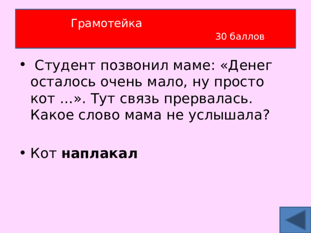 Грамотейка   30 баллов  Студент позвонил маме: «Денег осталось очень мало, ну просто кот …». Тут связь прервалась. Какое слово мама не услышала?  Кот наплакал 