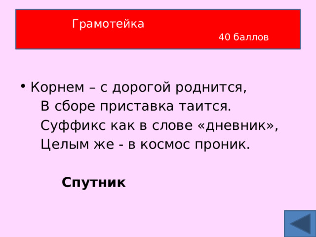 Грамотейка   40 баллов Корнем – с дорогой роднится,  В сборе приставка таится.  Суффикс как в слове «дневник»,  Целым же - в космос проник.  Спутник 