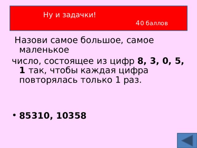 Ну и задачки!  4 0 баллов  Назови самое большое, самое маленькое число, состоящее из цифр 8, 3, 0, 5, 1 так, чтобы каждая цифра повторялась только 1 раз.  85310, 10358  