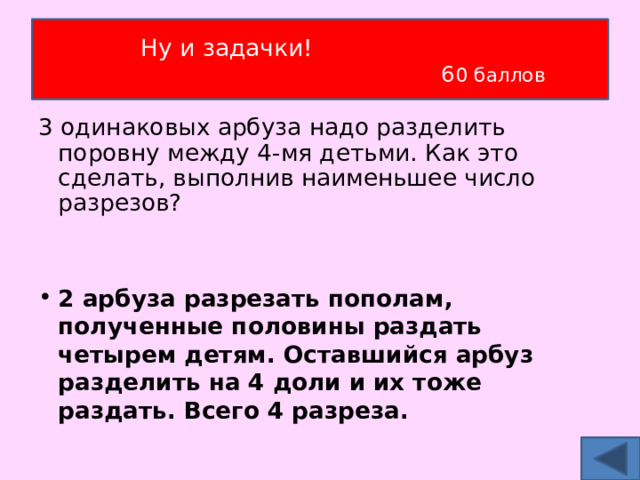 Ну и задачки!  6 0 баллов 3 одинаковых арбуза надо разделить поровну между 4-мя детьми. Как это сделать, выполнив наименьшее число разрезов?  2 арбуза разрезать пополам, полученные половины раздать четырем детям. Оставшийся арбуз разделить на 4 доли и их тоже раздать. Всего 4 разреза. 