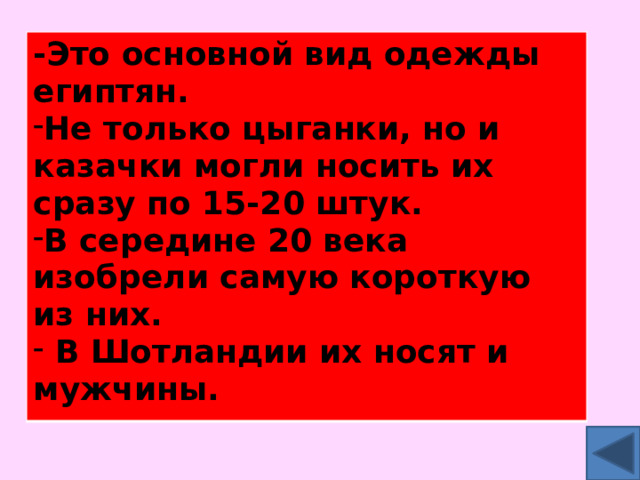 -Это основной вид одежды египтян. Не только цыганки, но и казачки могли носить их сразу по 15-20 штук. В середине 20 века изобрели самую короткую из них.  В Шотландии их носят и мужчины. 
