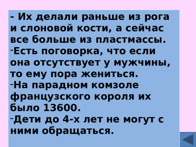 - Их делали раньше из рога и слоновой кости, а сейчас все больше из пластмассы. Есть поговорка, что если она отсутствует у мужчины, то ему пора жениться. На парадном комзоле французского короля их было 13600. Дети до 4-х лет не могут с ними обращаться.  