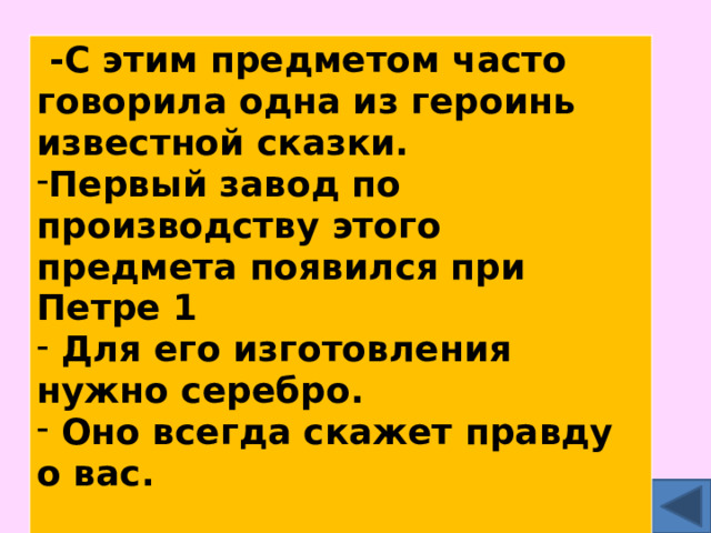  -С этим предметом часто говорила одна из героинь известной сказки. Первый завод по производству этого предмета появился при Петре 1  Для его изготовления нужно серебро.  Оно всегда скажет правду о вас.  