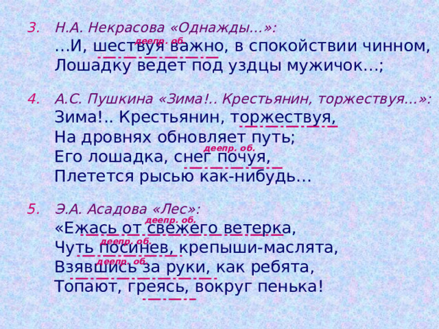 Н.А. Некрасова «Однажды…»:  … И, шествуя важно, в спокойствии чинном,  Лошадку ведет под уздцы мужичок…;   А.С. Пушкина «Зима!.. Крестьянин, торжествуя…»:   Зима!.. Крестьянин, торжествуя,   На дровнях обновляет путь;   Его лошадка, снег почуя,   Плетется рысью как-нибудь…   Э.А. Асадова «Лес»:   «Ежась от свежего ветерка,   Чуть посинев, крепыши-маслята,   Взявшись за руки, как ребята,   Топают, греясь, вокруг пенька! деепр. об. деепр. об. деепр. об. деепр. об. деепр. об. 