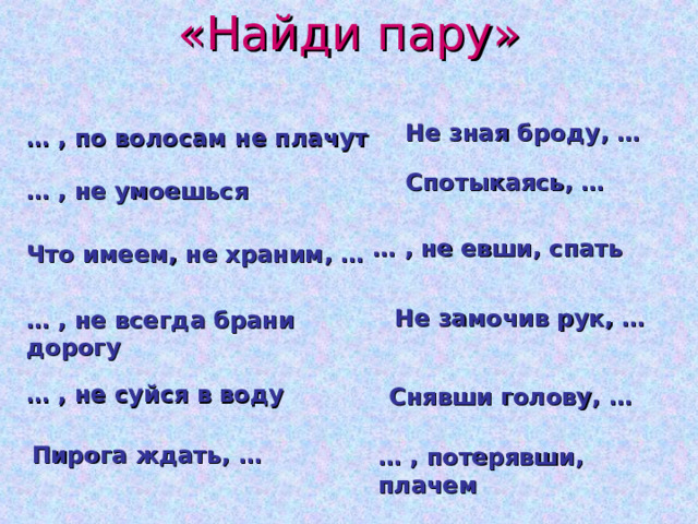«Найди пару» Не зная броду, … … , по волосам не плачут Спотыкаясь, … … , не умоешься … , не евши, спать Что имеем, не храним, … Не замочив рук, … … , не всегда брани дорогу … , не суйся в воду Снявши голову, … Пирога ждать, … … , потерявши, плачем 
