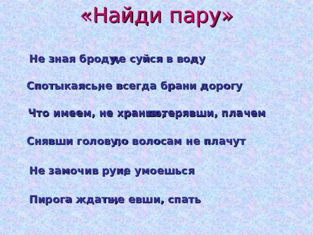 «Найди пару»  не суйся в воду Не зная броду, не всегда брани дорогу Спотыкаясь, Что имеем, не храним,  потерявши, плачем  по волосам не плачут Снявши голову,  не умоешься Не замочив рук, Пирога ждать,  не евши, спать 