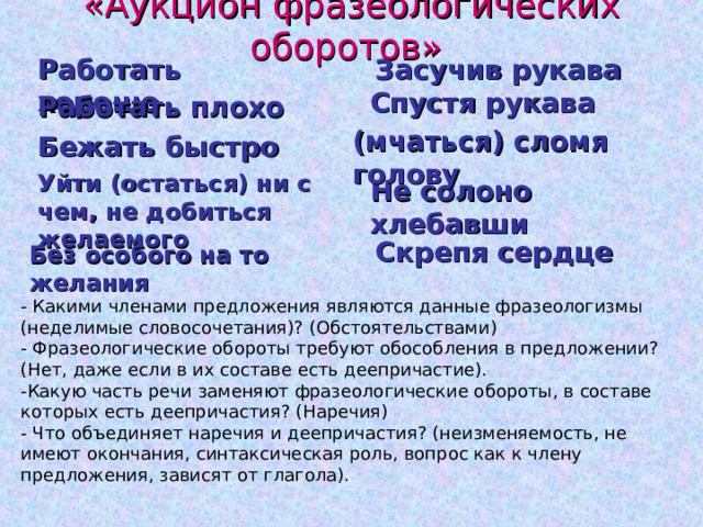 «Аукцион фразеологических оборотов» Работать хорошо Засучив рукава Спустя рукава Работать плохо (мчаться) сломя голову Бежать быстро Уйти (остаться) ни с чем, не добиться желаемого Не солоно хлебавши Скрепя сердце Без особого на то желания - Какими членами предложения являются данные фразеологизмы (неделимые словосочетания)? (Обстоятельствами) - Фразеологические обороты требуют обособления в предложении? (Нет, даже если в их составе есть деепричастие). -Какую часть речи заменяют фразеологические обороты, в составе которых есть деепричастия? (Наречия) - Что объединяет наречия и деепричастия? (неизменяемость, не имеют окончания, синтаксическая роль, вопрос как к члену предложения, зависят от глагола). 