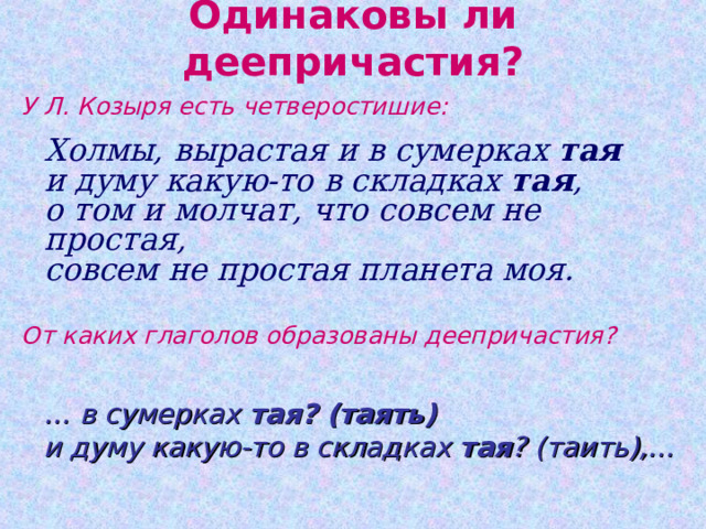 Одинаковы ли деепричастия? У Л. Козыря есть четверостишие:   Холмы, вырастая и в сумерках тая  и думу какую-то в складках тая ,  о том и молчат, что совсем не простая,  совсем не простая планета моя. От каких глаголов образованы деепричастия? … в сумерках тая? (таять)  и думу какую-то в складках тая ? (таить),… 