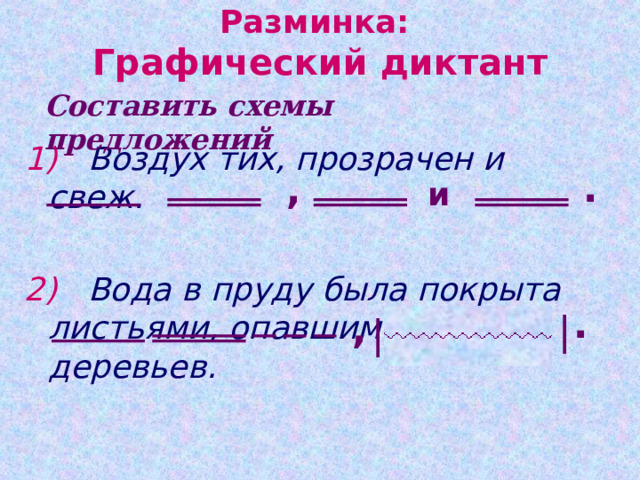 Разминка:  Графический диктант Составить схемы предложений 1)  Воздух тих, прозрачен и свеж.  2)  Вода в пруду была покрыта листьями, опавшими с деревьев. . , и . , | | 