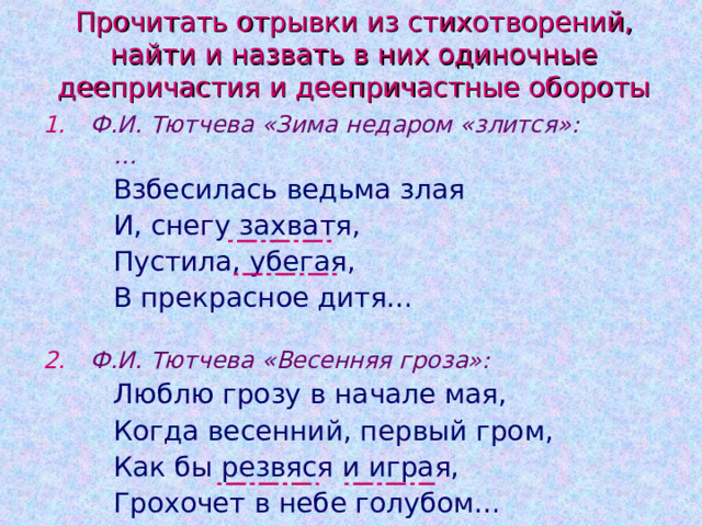 Прочитать отрывки из стихотворений, найти и назвать в них одиночные деепричастия и деепричастные обороты Ф.И. Тютчева «Зима недаром «злится»:   … Взбесилась ведьма злая И, снегу захватя, Пустила, убегая, В прекрасное дитя…   Взбесилась ведьма злая И, снегу захватя, Пустила, убегая, В прекрасное дитя…   Взбесилась ведьма злая И, снегу захватя, Пустила, убегая, В прекрасное дитя…   Ф.И. Тютчева «Весенняя гроза»: Люблю грозу в начале мая, Когда весенний, первый гром, Как бы резвяся и играя, Грохочет в небе голубом… Люблю грозу в начале мая, Когда весенний, первый гром, Как бы резвяся и играя, Грохочет в небе голубом… Люблю грозу в начале мая, Когда весенний, первый гром, Как бы резвяся и играя, Грохочет в небе голубом… 