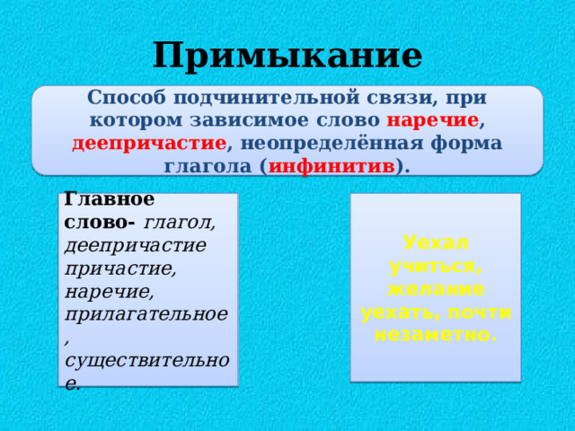 Примыкание Способ подчинительной связи, при котором зависимое слово  наречие , деепричастие , неопределённая форма глагола ( инфинитив ). Главное слово- глагол, деепричастие Уехал учиться, желание уехать, почти незаметно. причастие, наречие, прилагательное, существительное. 