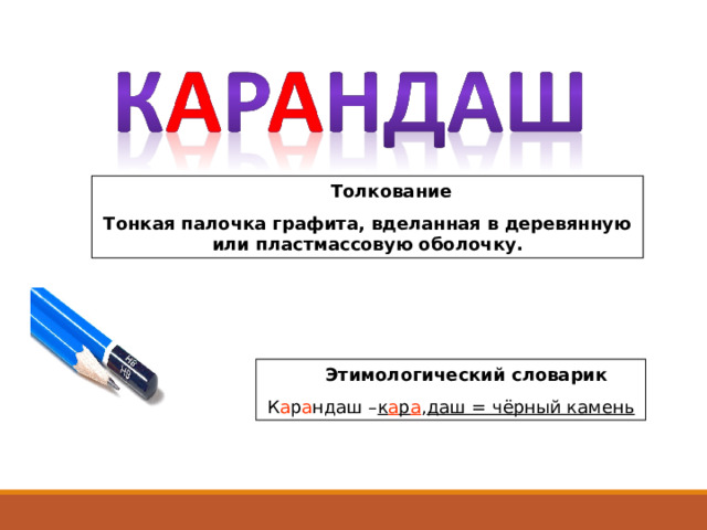  Толкование Тонкая палочка графита, вделанная в деревянную или пластмассовую оболочку.  Этимологический словарик К а р а ндаш – к а р а , даш = чёрный камень 