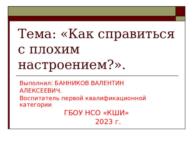 Тема: «Как справиться с плохим настроением?». Выполнил: БАННИКОВ ВАЛЕНТИН АЛЕКСЕЕВИЧ. Воспитатель первой квалификационной категории  ГБОУ НСО «КШИ»  2023 г. 