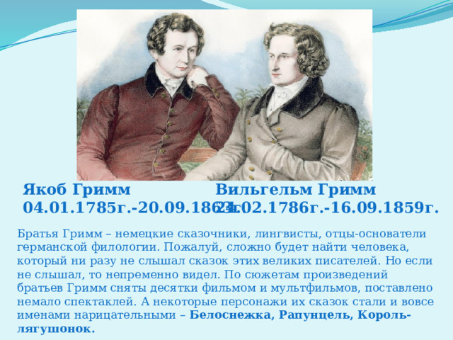 Якоб Гримм Вильгельм Гримм 04.01.1785г.-20.09.1863г. 24.02.1786г.-16.09.1859г. Братья Гримм – немецкие сказочники, лингвисты, отцы-основатели германской филологии. Пожалуй, сложно будет найти человека, который ни разу не слышал сказок этих великих писателей. Но если не слышал, то непременно видел. По сюжетам произведений братьев Гримм сняты десятки фильмом и мультфильмов, поставлено немало спектаклей. А некоторые персонажи их сказок стали и вовсе именами нарицательными –  Белоснежка, Рапунцель, Король-лягушонок. 