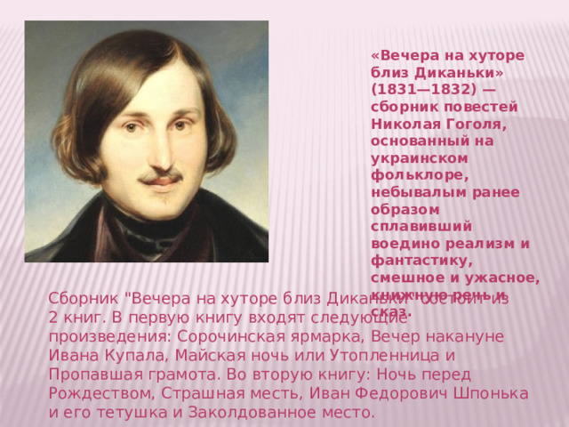 «Вечера на хуторе близ Диканьки» (1831—1832) — сборник повестей Николая Гоголя, основанный на украинском фольклоре, небывалым ранее образом сплавивший воедино реализм и фантастику, смешное и ужасное, книжную речь и сказ. Сборник 