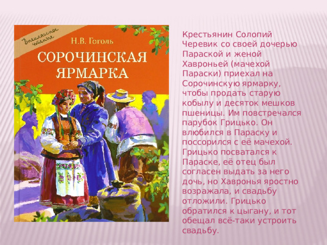 Крестьянин Солопий Черевик со своей дочерью Параской и женой Хавроньей (мачехой Параски) приехал на Сорочинскую ярмарку, чтобы продать старую кобылу и десяток мешков пшеницы. Им повстречался парубок Грицько. Он влюбился в Параску и поссорился с её мачехой. Грицько посватался к Параске, её отец был согласен выдать за него дочь, но Хавронья яростно возражала, и свадьбу отложили. Грицько обратился к цыгану, и тот обещал всё-таки устроить свадьбу.    