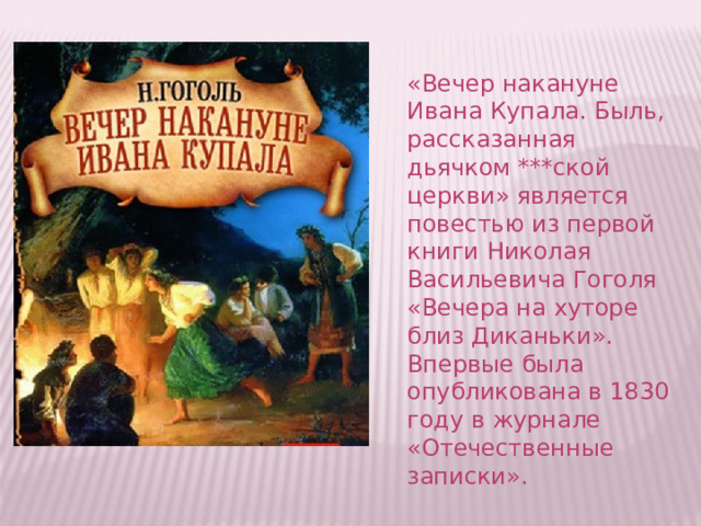 «Вечер накануне Ивана Купала. Быль, рассказанная дьячком ***ской церкви» является повестью из первой книги Николая Васильевича Гоголя «Вечера на хуторе близ Диканьки». Впервые была опубликована в 1830 году в журнале «Отечественные записки».    