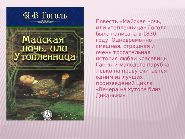 Повесть «Майская ночь, или утопленница» Гоголя была написана в 1830 году. Одновременно смешная, страшная и очень трогательная история любви красавицы Ганны и молодого парубка Левко по праву считается одним из лучших произведений цикла «Вечера на хуторе близ Диканьки». 