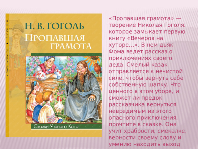 «Пропавшая грамота» — творение Николая Гоголя, которое замыкает первую книгу «Вечеров на хуторе…». В нем дьяк Фома ведет рассказ о приключениях своего деда. Смелый казак отправляется к нечистой силе, чтобы вернуть себе собственную шапку. Что ценного в этом уборе, и сможет ли предок рассказчика вернуться невредимым из этого опасного приключения, прочтите в сказке. Она учит храбрости, смекалке, верности своему слову и умению находить выход из самых невероятных ситуаций. 