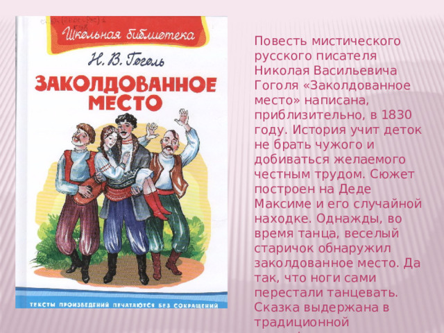 Повесть мистического русского писателя Николая Васильевича Гоголя «Заколдованное место» написана, приблизительно, в 1830 году. История учит деток не брать чужого и добиваться желаемого честным трудом. Сюжет построен на Деде Максиме и его случайной находке. Однажды, во время танца, веселый старичок обнаружил заколдованное место. Да так, что ноги сами перестали танцевать. Сказка выдержана в традиционной мистификации славянского фольклора. 