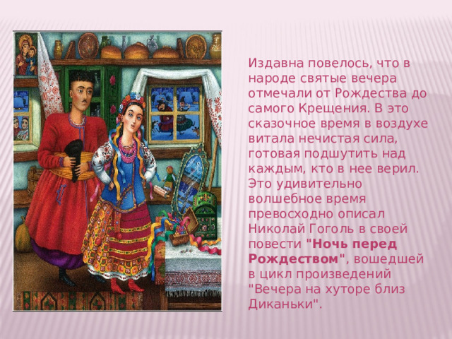 Издавна повелось, что в народе святые вечера отмечали от Рождества до самого Крещения. В это сказочное время в воздухе витала нечистая сила, готовая подшутить над каждым, кто в нее верил. Это удивительно волшебное время превосходно описал Николай Гоголь в своей повести  