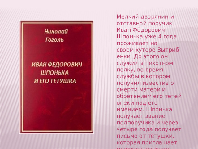 Мелкий дворянин и отставной поручик Иван Фёдорович Шпонька уже 4 года проживает на своем хуторе Вытрибенки. До этого он служил в пехотном полку, во время службы в котором получил известие о смерти матери и обретением его тётей опеки над его имением. Шпонька получает звание подпоручика и через четыре года получает письмо от тётушки, которая приглашает приехать на хутор. 