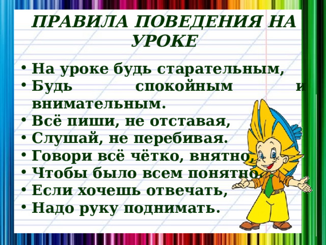 ПРАВИЛА ПОВЕДЕНИЯ НА УРОКЕ На уроке будь старательным, Будь спокойным и внимательным. Всё пиши, не отставая, Слушай, не перебивая. Говори всё чётко, внятно, Чтобы было всем понятно. Если хочешь отвечать, Надо руку поднимать. 