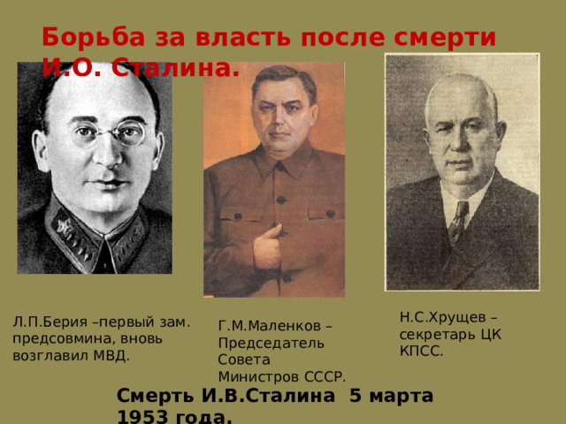 Борьба за власть после смерти И.О. Сталина. Н.С.Хрущев – секретарь ЦК КПСС. Л.П.Берия –первый зам. предсовмина, вновь возглавил МВД. Г.М.Маленков – Председатель Совета Министров СССР. Смерть И.В.Сталина 5 марта 1953 года. 