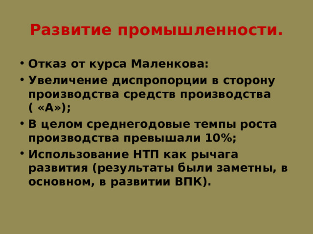 Развитие промышленности. Отказ от курса Маленкова: Увеличение диспропорции в сторону производства средств производства ( «А»); В целом среднегодовые темпы роста производства превышали 10%; Использование НТП как рычага развития (результаты были заметны, в основном, в развитии ВПК).  